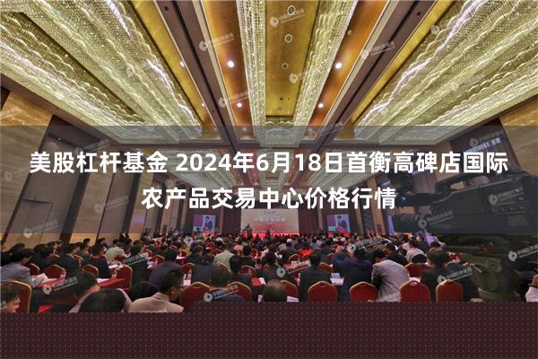 美股杠杆基金 2024年6月18日首衡高碑店国际农产品交易中心价格行情