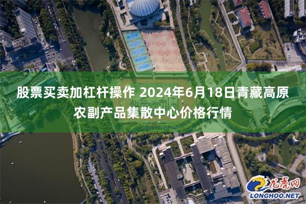 股票买卖加杠杆操作 2024年6月18日青藏高原农副产品集散中心价格行情