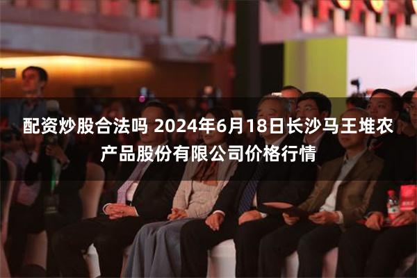 配资炒股合法吗 2024年6月18日长沙马王堆农产品股份有限公司价格行情