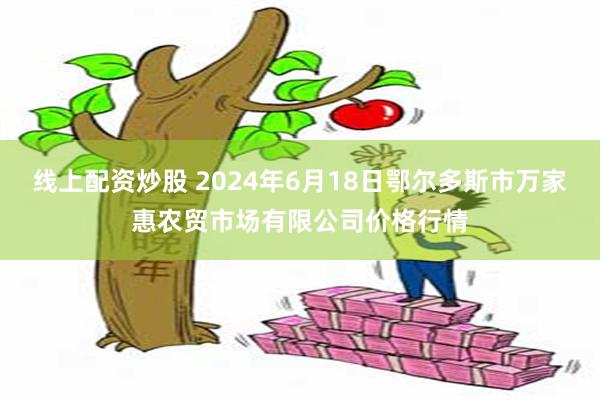 线上配资炒股 2024年6月18日鄂尔多斯市万家惠农贸市场有限公司价格行情