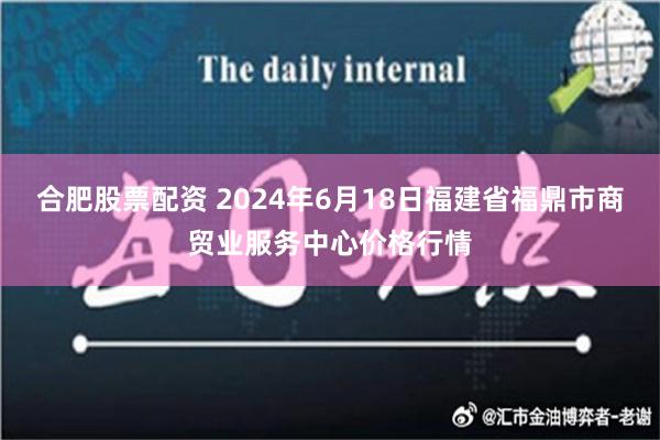 合肥股票配资 2024年6月18日福建省福鼎市商贸业服务中心价格行情