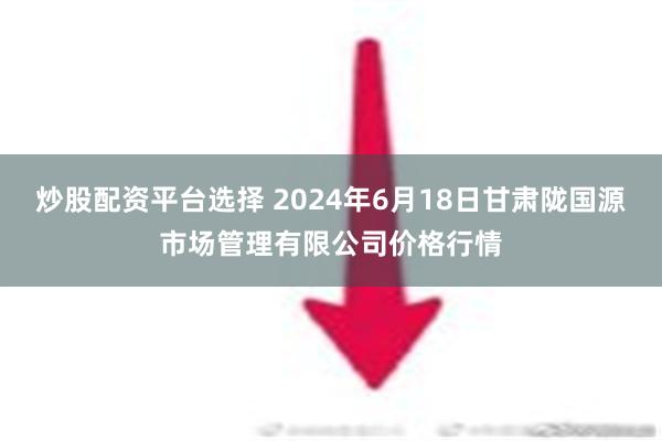 炒股配资平台选择 2024年6月18日甘肃陇国源市场管理有限公司价格行情