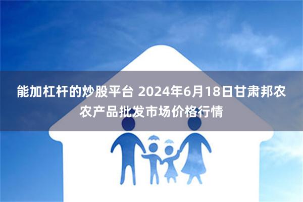 能加杠杆的炒股平台 2024年6月18日甘肃邦农农产品批发市场价格行情