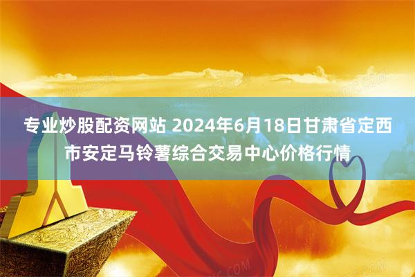 专业炒股配资网站 2024年6月18日甘肃省定西市安定马铃薯综合交易中心价格行情