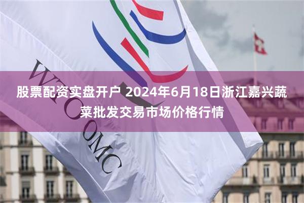 股票配资实盘开户 2024年6月18日浙江嘉兴蔬菜批发交易市场价格行情