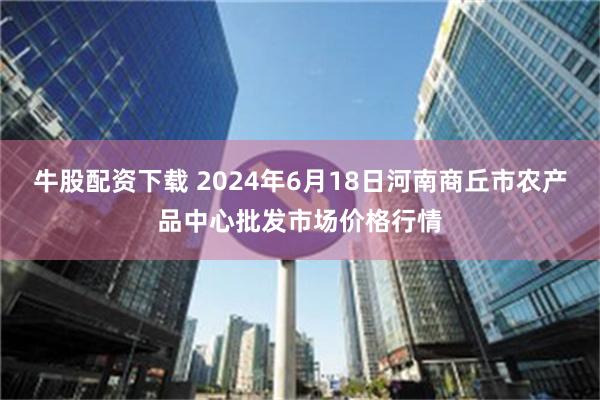 牛股配资下载 2024年6月18日河南商丘市农产品中心批发市场价格行情