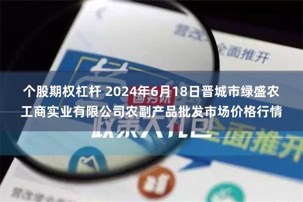 个股期权杠杆 2024年6月18日晋城市绿盛农工商实业有限公司农副产品批发市场价格行情