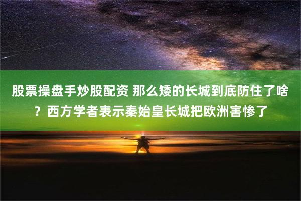 股票操盘手炒股配资 那么矮的长城到底防住了啥？西方学者表示秦始皇长城把欧洲害惨了