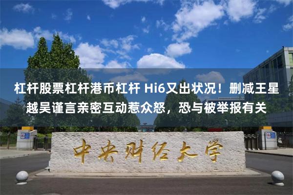 杠杆股票杠杆港币杠杆 Hi6又出状况！删减王星越吴谨言亲密互动惹众怒，恐与被举报有关