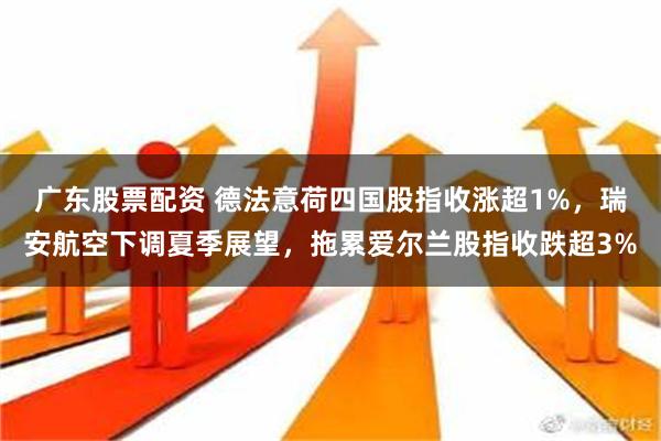 广东股票配资 德法意荷四国股指收涨超1%，瑞安航空下调夏季展望，拖累爱尔兰股指收跌超3%