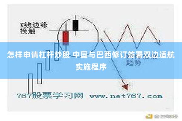 怎样申请杠杆炒股 中国与巴西修订签署双边适航实施程序