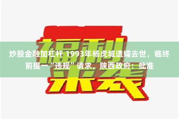 炒股金融加杠杆 1993年杨虎城遗孀去世，临终前提一“违规”请求，陕西政府：批准