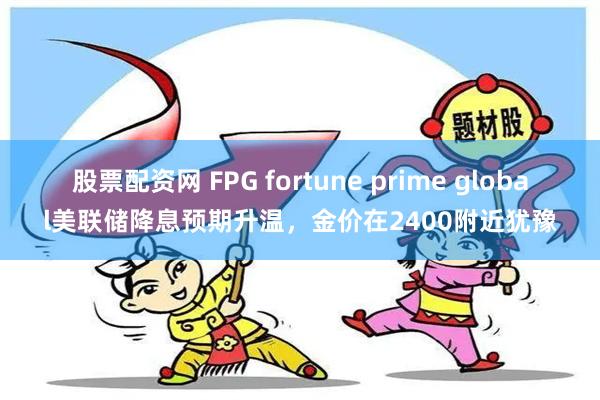 股票配资网 FPG fortune prime global美联储降息预期升温，金价在2400附近犹豫