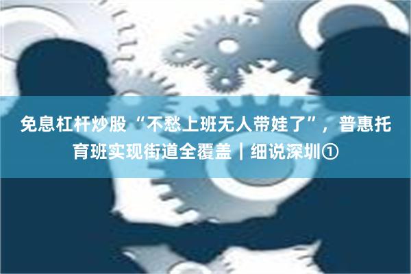 免息杠杆炒股 “不愁上班无人带娃了”，普惠托育班实现街道全覆盖｜细说深圳①