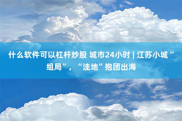 什么软件可以杠杆炒股 城市24小时 | 江苏小城“组局”，“洼地”抱团出海