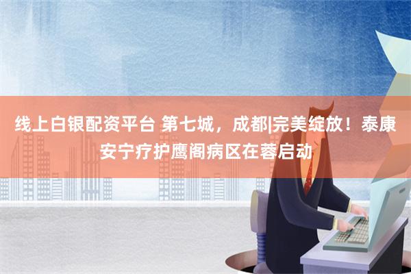 线上白银配资平台 第七城，成都|完美绽放！泰康安宁疗护鹰阁病区在蓉启动