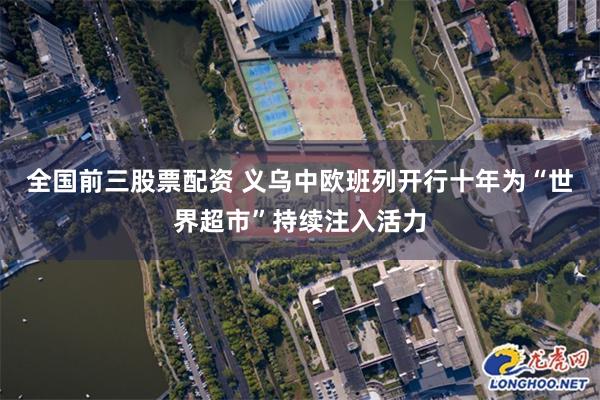 全国前三股票配资 义乌中欧班列开行十年为“世界超市”持续注入活力