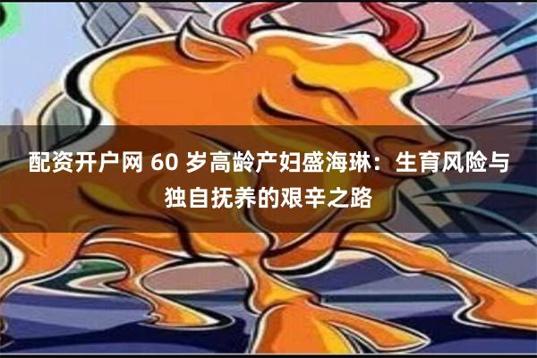 配资开户网 60 岁高龄产妇盛海琳：生育风险与独自抚养的艰辛之路