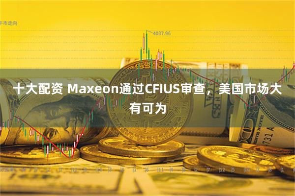 十大配资 Maxeon通过CFIUS审查，美国市场大有可为