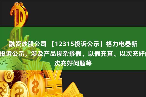 融资炒股公司 【12315投诉公示】格力电器新增2件投诉公示，涉及产品掺杂掺假、以假充真、以次充好问题等