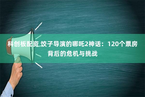 科创板配资 饺子导演的哪吒2神话：120个票房背后的危机与挑战