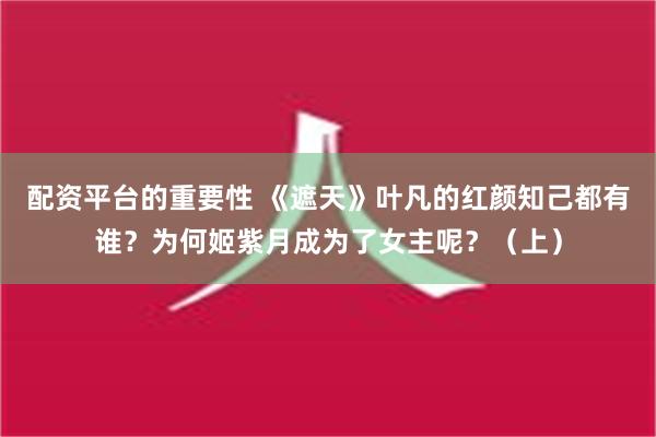 配资平台的重要性 《遮天》叶凡的红颜知己都有谁？为何姬紫月成为了女主呢？（上）